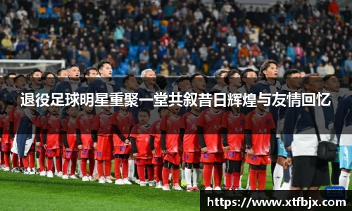 退役足球明星重聚一堂共叙昔日辉煌与友情回忆